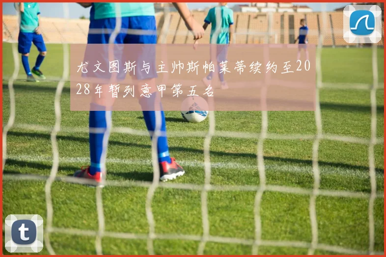 尤文图斯与主帅斯帕莱蒂续约至2028年暂列意甲第五名