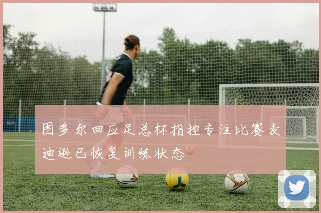 图多尔回应足总杯指控专注比赛麦迪逊已恢复训练状态