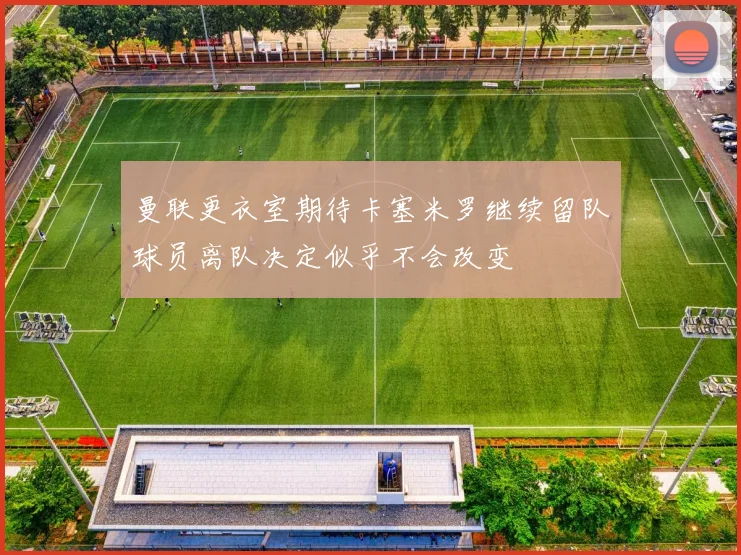 曼联更衣室期待卡塞米罗继续留队球员离队决定似乎不会改变
