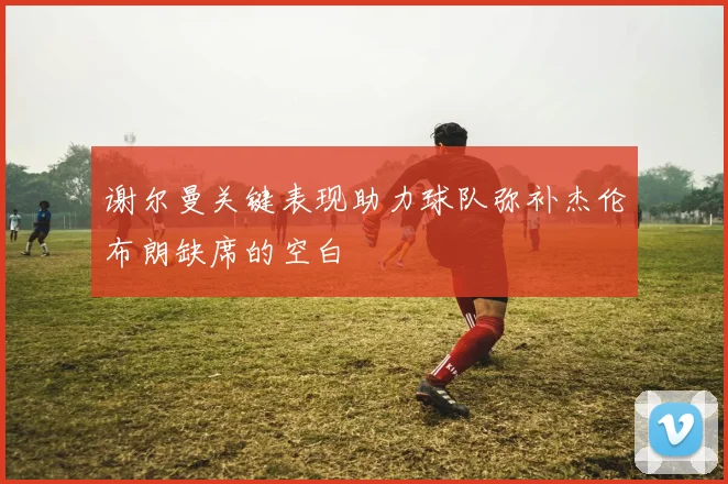 谢尔曼关键表现助力球队弥补杰伦布朗缺席的空白