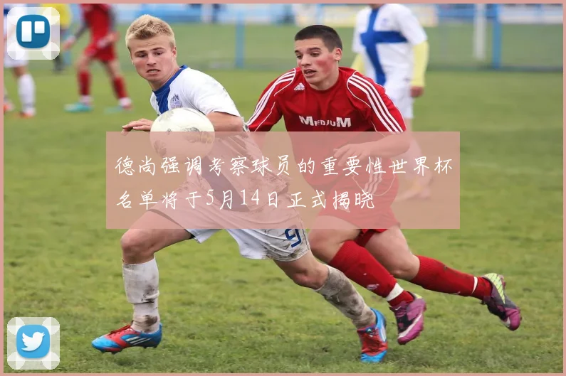 德尚强调考察球员的重要性世界杯名单将于5月14日正式揭晓